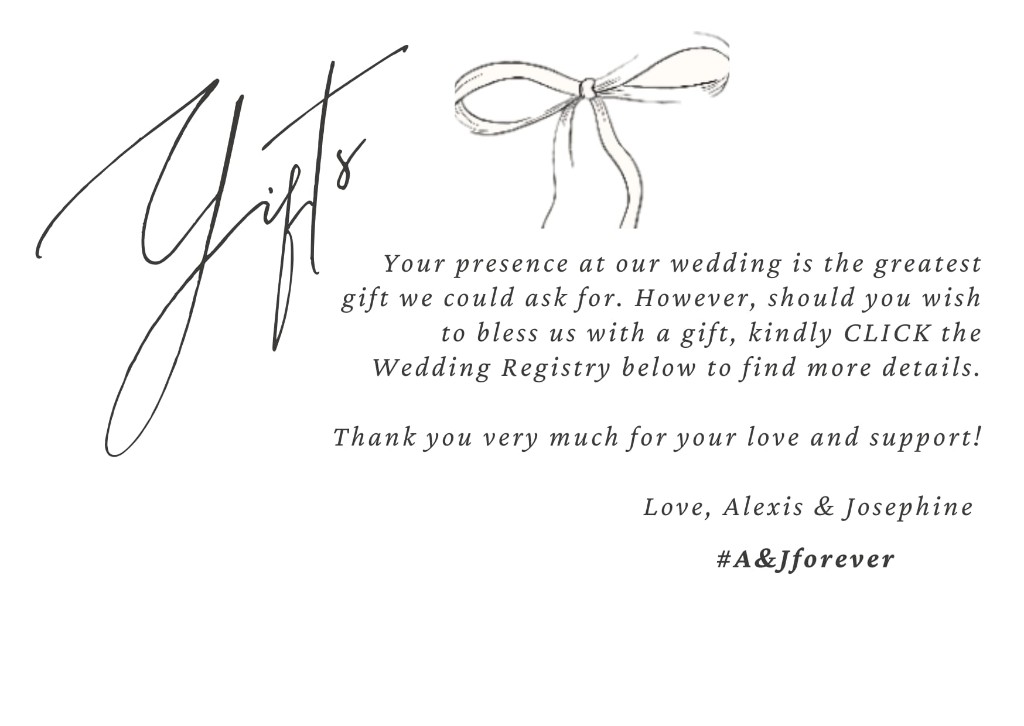 Gifts: Your presence at our wedding is the greatest gift. To bless us with a gift, use the Wedding Registry link below. Thank you. Love, Alexis and Josephine. Hashtag A and J forever.